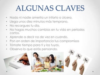 ALGUNAS CLAVES
• Nada ni nadie amerita un infarto o úlcera.
• Llega unos diez minutos más temprano.
• No recargues tu día.
• No hagas muchos cambios en tu vida en períodos
cortos.
• Aprende a decir no de vez en cuando.
• Pon en orden de importancia tus compromisos
• Tómate tiempo para ti y los tuyos.
• Observa lo que estás pensando.
 