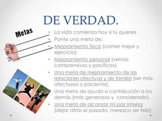 DE VERDAD.
• La vida comienza hoy si tú quieres
• Ponte una meta de:
• Mejoramiento físico (comer mejor y
ejercicio).
• Mejoramiento personal (vernos
comprensivos y pacíficos).
• Una meta de mejoramiento de las
relaciones afectivas y de familia (ser más
afectuoso y paciente).
• Una meta de ayuda o contribución a los
demás (más generosos y considerado).
• Una meta de alcanzar mi paz interior
(dejar atrás el pasado, merezco ser feliz).
 