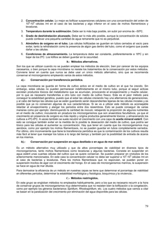 2. Concentración celular. Lo mejor es liofilizar suspensiones celulares con una concentración del orden de
       108-109 células /ml en el caso de las bacterias y algo inferior en el caso de mohos filamentosos y
       levaduras.
    3. Temperatura durante la sublimación. Debe ser lo más baja posible, sin subir por encima de –50ºC.
    4. Grado de deshidratación alcanzado. Debe ser lo más alto posible, aunque la concentración de solutos
       puede conllevar una pequeña cantidad de agua remanente que no es perjudicial.
    5. Atmósfera de oxígeno en el tubo. Las células liofilizadas se guardan en tubos cerrados al vacío para
       evitar, tanto la rehidratación como la presencia de algún gas dentro del tubo, como el oxígeno que puede
       dañar a las células.
    6. Condiciones de almacenamiento. La temperatura debe ser constante, preferentemente a 18ºC y sin
       bajar de los 0ºC. Los liófilos se deben guardar en la oscuridad.
                                           B.- Métodos alternativos.
Son los que se utilizan cuando no se pueden emplear los métodos de elección, bien por carecer de los equipos
necesarios, o bien porque la cepa microbiana no resiste los tratamientos de la conservación por estos métodos.
Conviene tener en cuenta que nunca se debe usar un único método alternativo, sino que se recomienda
conservar el microorganismo empleando varios de estos métodos.
    a).-    Conservación por transferencia periódica.

La cepa microbiana se guarda en forma de cultivo activo en el medio de cultivo en el que ha crecido. Sin
embargo, estas células no pueden permanecer indefinidamente en el mismo tubo, porque al seguir activas
excretan productos tóxicos del metabolismo que se acumulan, provocando el envejecimiento y muerte celular,
por lo que es necesario transferirlas a otro tubo con medio de cultivo fresco. Este es el peor método para
conseguir la estabilidad genética, puesto que al estar las células creciendo hay una alternancia de generaciones,
y al cabo del tiempo las células que se están guardando serán descendientes lejanas de las células iniciales y es
posible que ya no conserven algunas de sus características. Si se va a utilizar este método es aconsejable
retardar el envejecimiento y alargar los periodos entre dos resiembras. Esto se puede conseguir de varias
maneras como por ejemplo: disminuyendo la cantidad de inoculo; rebajando la proporción de algunos nutrientes
en el medio de cultivo; inoculando en picadura los microorganismos que son anaerobios facultativos, ya que el
crecimiento en presencia de oxígeno es más rápido y origina productos generalmente tóxicos; y almacenando los
cultivos a 4ºC-8ºC. A veces también se suele recubrir el crecimiento con una capa de aceite mineral estéril. Con
esto se consigue también evitar en la medida de lo posible la desecación del medio de cultivo, que podría ser
tóxico para las células al aumentar su concentración. Hay que tener en cuenta que los microorganismos muy
aerobios, como por ejemplo los mohos filamentosos, no se pueden guardar en tubos completamente cerrados.
Por último, otro inconveniente que tiene la transferencia periódica es que la contaminación de los cultivos resulta
más fácil al tener que manejar los tubos a lo largo del tiempo y también por la posibilidad de entrada de ácaros
en los mismos.
    b).-    Conservación por suspensión en agua destilada o en agua de mar estéril.

Es un método alternativo muy utilizado y que da altos porcentajes de viabilidad en diversos tipos de
microorganismos, tanto mohos filamentosos como levaduras y algunas bacterias. Consiste en suspender en
agua estéril unas cuantas células del cultivo que se quiere conservar. Se pueden preparar en criotubos de los
anteriormente mencionados. En este caso la concentración celular no debe ser superior a 104-105 células /ml en
el caso de bacterias y levaduras. Para los mohos filamentosos que no esporulan, se pueden poner en
suspensión trocitos de agar con el crecimiento del hongo. En el caso de microorganismos marinos, la suspensión
se hace en agua de mar diluida.
Para demostrar la eficiencia de un método en nuestras cepas se tiene que determinar el porcentaje de viabilidad
en diferentes periodos, determinar la estabilidad morfológica y fisiológica, bioquímica y la virulencia..
                                           C.- Métodos restringidos.
En este grupo se engloban métodos no empleados habitualmente, pero a los que es necesario recurrir a la hora
de conservar grupos de microorganismos muy determinados que no resisten bien la liofilización o la congelación,
como por ejemplo los géneros bacterianos Spirillum, Rhodospirillum, etc. Los cuatro métodos que vamos a citar
se basan en la paralización del crecimiento por eliminación del agua disponible para las células.




                                                                                                                79
 