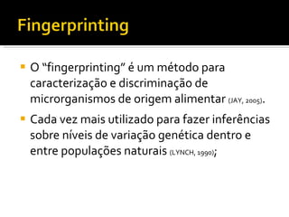 O “fingerprinting” é um método para caracterização e discriminação de microrganismos de origem alimentar  (JAY, 2005) . Cada vez mais utilizado para fazer inferências sobre níveis de variação genética dentro e entre populações naturais  (LYNCH, 1990) ; 