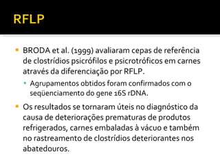 BRODA et al. (1999) avaliaram cepas de referência de clostrídios psicrófilos e psicrotróficos em carnes através da diferenciação por RFLP.  Agrupamentos obtidos foram confirmados com o seqüenciamento do gene 16S rDNA. Os resultados se tornaram úteis no diagnóstico da causa de deteriorações prematuras de produtos refrigerados, carnes embaladas à vácuo e também no rastreamento de clostrídios deteriorantes nos abatedouros. 