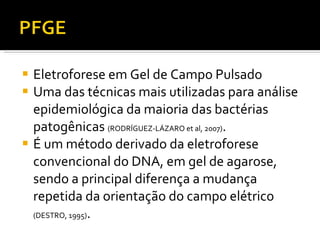 Eletroforese em Gel de Campo Pulsado Uma das técnicas mais utilizadas para análise epidemiológica da maioria das bactérias patogênicas  (RODRÍGUEZ-LÁZARO et al, 2007) . É um método derivado da eletroforese convencional do DNA, em gel de agarose, sendo a principal diferença a mudança repetida da orientação do campo elétrico  (DESTRO, 1995) .  