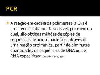 A reação em cadeia da polimerase (PCR) é uma técnica altamente sensível, por meio da qual, são obtidas milhões de cópias de seqüências de ácidos nucléicos, através de uma reação enzimática, partir de diminutas quantidades de seqüências de DNA ou de RNA específicas  (KONEMAM et al, 2001) . 