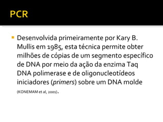 Desenvolvida primeiramente por Kary B. Mullis em 1985, esta técnica permite obter milhões de cópias de um segmento específico de DNA por meio da ação da enzima Taq DNA polimerase e de oligonucleotídeos iniciadores ( primers ) sobre um DNA molde  (KONEMAM et al, 2001) . 