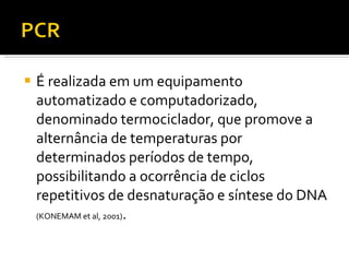 É realizada em um equipamento automatizado e computadorizado, denominado termociclador, que promove a alternância de temperaturas por determinados períodos de tempo, possibilitando a ocorrência de ciclos repetitivos de desnaturação e síntese do DNA  (KONEMAM et al, 2001) . 