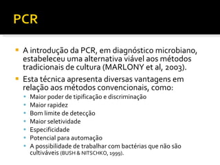 A introdução da PCR, em diagnóstico microbiano, estabeleceu uma alternativa viável aos métodos tradicionais de cultura (MARLONY et al, 2003).  Esta técnica apresenta diversas vantagens em relação aos métodos convencionais, como:  Maior poder de tipificação e discriminação Maior rapidez Bom limite de detecção Maior seletividade Especificidade Potencial para automação A possibilidade de trabalhar com bactérias que não são cultiváveis  (BUSH & NITSCHKO, 1999) . 