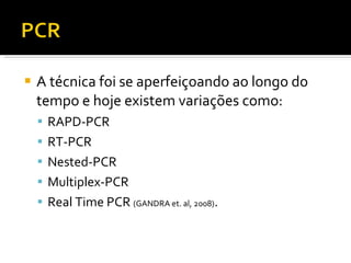 A técnica foi se aperfeiçoando ao longo do tempo e hoje existem variações como:  RAPD-PCR RT-PCR Nested-PCR Multiplex-PCR  Real Time PCR  (GANDRA et. al, 2008) . 