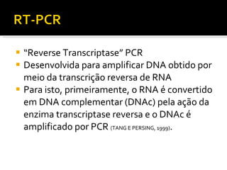 “ Reverse Transcriptase” PCR Desenvolvida para amplificar DNA obtido por meio da transcrição reversa de RNA Para isto, primeiramente, o RNA é convertido em DNA complementar (DNAc) pela ação da enzima transcriptase reversa e o DNAc é amplificado por PCR  (TANG E PERSING, 1999) .  