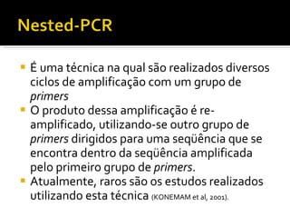 É uma técnica na qual são realizados diversos ciclos de amplificação com um grupo de  primers O produto dessa amplificação é re-amplificado, utilizando-se outro grupo de  primers  dirigidos para uma seqüência que se encontra dentro da seqüência amplificada pelo primeiro grupo de  primers .  Atualmente, raros são os estudos realizados utilizando esta técnica  (KONEMAM et al, 2001). 