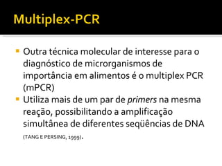 Outra técnica molecular de interesse para o diagnóstico de microrganismos de importância em alimentos é o multiplex PCR (mPCR) Utiliza mais de um par de  primers  na mesma reação, possibilitando a amplificação simultânea de diferentes seqüências de DNA  (TANG E PERSING, 1999) . 