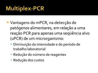 Vantagens do mPCR, na detecção de patógenos alimentares, em relação a uma reação PCR para apenas uma seqüência alvo (uPCR) de um microrganismo: Diminuição da intensidade e do período de trabalho laboratorial Redução do número de reagentes Redução dos custos 