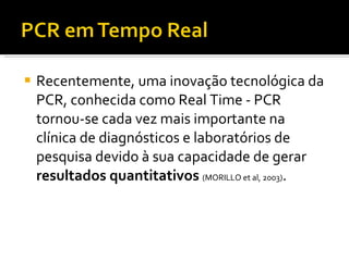 Recentemente, uma inovação tecnológica da PCR, conhecida como Real Time - PCR tornou-se cada vez mais importante na clínica de diagnósticos e laboratórios de pesquisa devido à sua capacidade de gerar  resultados quantitativos  (MORILLO et al, 2003) . 
