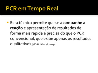 Esta técnica permite que se  acompanhe a reação  e apresentação de resultados de forma mais rápida e precisa do que o PCR convencional, que exibe apenas os resultados qualitativos  (MORILLO et al, 2003) . 