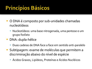 O DNA é composto por sub-unidades chamadas nucleotídeos Nucleotídeos: uma base nitrogenada, uma pentose e um grupo fosfato DNA: dupla-hélice Duas cadeias de DNA face a face em sentido anti-paralelo Subtipagem: exame de moléculas que permitem a discriminação abaixo do nível de espécie Ácidos Graxos, Lipídeos, Proteínas e Ácidos Nucléicos 