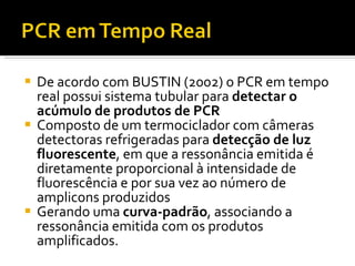 De acordo com BUSTIN (2002) o PCR em tempo real possui sistema tubular para  detectar o acúmulo de produtos de PCR Composto de um termociclador com câmeras detectoras refrigeradas para  detecção de luz fluorescente , em que a ressonância emitida é diretamente proporcional à intensidade de fluorescência e por sua vez ao número de amplicons produzidos Gerando uma  curva-padrão , associando a ressonância emitida com os produtos amplificados.  