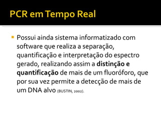 Possui ainda sistema informatizado com software que realiza a separação, quantificação e interpretação do espectro gerado, realizando assim a  distinção e quantificação  de mais de um fluoróforo, que por sua vez permite a detecção de mais de um DNA alvo  (BUSTIN, 2002). 