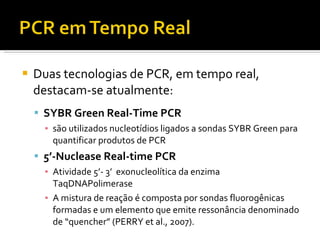 Duas tecnologias de PCR, em tempo real, destacam-se atualmente: SYBR Green Real-Time PCR são utilizados nucleotídios ligados a sondas SYBR Green para quantificar produtos de PCR 5’-Nuclease Real-time PCR Atividade 5’- 3’  exonucleolítica da enzima TaqDNAPolimerase A mistura de reação é composta por sondas fluorogênicas formadas e um elemento que emite ressonância denominado de “quencher” (PERRY et al., 2007). 
