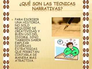 ¿QUÉ SON LAS TECNICAS
NARRATIVAS?
 PARA ESCRIBIR
UNA HISTORIA,
NO SOLO
REQUIERE DE
CREATIVIDAD Y
BUEN USO DEL
IDIOMA, SINO
TAMBIÉN SABER
EMPLEAR
DIVERSAS
ESTRATEGIAS
QUE PERMITAN
CONTARLA DE
MANERA MAS
ATRACTIVA.
 