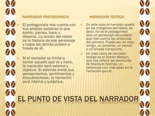 EL PUNTO DE VISTA DEL NARRADOR
NARRADOR PROTAGONISTA NARRADOR TESTIGO
 El protagonista nos cuenta con
sus propias palabras lo que
siente, piensa, hace u
observa. La acción del relato
es la historia de ese personaje
y todos los demás existen a
través de él.
 Si el narrador se limita a
contar aquello que ve y hace,
la narración será externa y
objetiva. Si además emite sus
pensamientos, sentimientos y
elucubraciones, la narración
será interna y subjetiva.
 En este caso el narrador queda
en los márgenes del relato, es
decir, no es el protagonista
sino un personaje secundario
que nos cuenta las andanzas
del primero. Puede ser un viejo
amigo, un pariente, un vecino
o un simple transeúnte.
 Un caso claro de narrador
testigo es el Doctor Watson,
que nos refiere las aventuras
de Sherlock Holmes, un
personaje con más peso en la
narración que él.
 