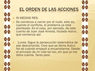 EL ORDEN DE LAS ACCIONES
 IN MEDIAS RES:
 Se comienza a narrar por el nudo, esto es,
cuando el conflicto, el problema ya está
planteado. Es el caso, por ejemplo, de este
cuento de Juan José Arreola, titulado Autrui,
que comienza así:
 Lunes. Sigue la persecución sistemática de
ese desconocido. Creo que se llama Autrui.
No sé cuándo empezó a encarcelarme. Desde
el principio de mi vida tal vez, sin que yo me
diera cuenta. Tanto peor.
 