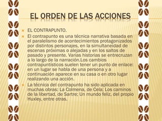 EL ORDEN DE LAS ACCIONES
 EL CONTRAPUNTO.
 El contrapunto es una técnica narrativa basada en
el paralelismo de acontecimientos protagonizados
por distintos personajes, en la simultaneidad de
escenas próximas o alejadas y en los saltos de
pasado y presente. Varias historias se entrecruzan
a lo largo de la narración.Los cambios
contrapuntísticos suelen tener un punto de enlace:
en un lugar se habla de una persona y a
continuación aparece en su casa o en otro lugar
realizando una acción.
 La técnica del contrapunto ha sido aplicada en
muchas obras: La Colmena, de Cela; Los caminos
de la libertad, de Sartre; Un mundo feliz, del propio
Huxley, entre otras.
 