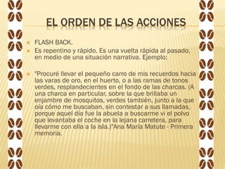 EL ORDEN DE LAS ACCIONES
 FLASH BACK.
 Es repentino y rápido. Es una vuelta rápida al pasado,
en medio de una situación narrativa. Ejemplo:
 "Procuré llevar el pequeño carro de mis recuerdos hacia
las varas de oro, en el huerto, o a las ramas de tonos
verdes, resplandecientes en el fondo de las charcas. (A
una charca en particular, sobre la que brillaba un
enjambre de mosquitos, verdes también, junto a la que
oía cómo me buscaban, sin contestar a sus llamadas,
porque aquel día fue la abuela a buscarme vi el polvo
que levantaba el coche en la lejana carretera, para
llevarme con ella a la isla.)"Ana María Matute - Primera
memoria.
 