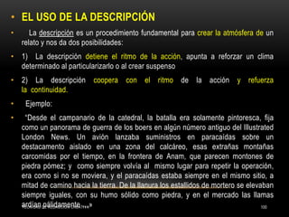 TÉCNICAS DE REDACCIÓN CREATIVA 100
• EL USO DE LA DESCRIPCIÓN
• La descripción es un procedimiento fundamental para crear la atmósfera de un
relato y nos da dos posibilidades:
• 1) La descripción detiene el ritmo de la acción, apunta a reforzar un clima
determinado al particularizarlo o al crear suspenso
• 2) La descripción coopera con el ritmo de la acción y refuerza
la continuidad.
• Ejemplo:
• “Desde el campanario de la catedral, la batalla era solamente pintoresca, fija
como un panorama de guerra de los boers en algún número antiguo del Illustrated
London News. Un avión lanzaba suministros en paracaídas sobre un
destacamento aislado en una zona del calcáreo, esas extrañas montañas
carcomidas por el tiempo, en la frontera de Anam, que parecen montones de
piedra pómez; y como siempre volvía al mismo lugar para repetir la operación,
era como si no se moviera, y el paracaídas estaba siempre en el mismo sitio, a
mitad de camino hacia la tierra. De la llanura los estallidos de mortero se elevaban
siempre iguales, con su humo sólido como piedra, y en el mercado las llamas
ardían pálidamente …»
 