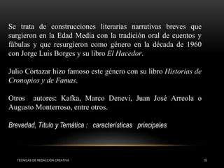 TÉCNICAS DE REDACCIÓN CREATIVA 15
Se trata de construcciones literarias narrativas breves que
surgieron en la Edad Media con la tradición oral de cuentos y
fábulas y que resurgieron como género en la década de 1960
con Jorge Luis Borges y su libro El Hacedor.
Julio Córtazar hizo famoso este género con su libro Historias de
Cronopios y de Famas.
Otros autores: Kafka, Marco Denevi, Juan José Arreola o
Augusto Monterroso, entre otros.
Brevedad, Título y Temática : características principales
 