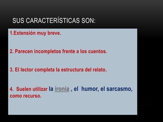 SUS CARACTERÍSTICAS SON:
1.Extensión muy breve.
2. Parecen incompletos frente a los cuentos.
3. El lector completa la estructura del relato.
4. Suelen utilizar la ironía , el humor, el sarcasmo,
como recurso.
 