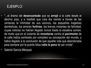 EJEMPLO:
TÉCNICAS DE REDACCIÓN CREATIVA 17
• "...el drama del desencantado que se arrojó a la calle desde el
décimo piso, y a medida que caía iba viendo a través de las
ventanas la intimidad de sus vecinos, las pequeñas tragedias
domésticas, los amores furtivos, los breves instantes de felicidad,
cuyas noticias no habían llegado nunca hasta la escalera común,
de modo que en el instante de reventarse contra el pavimento de
la calle había cambiado por completo su concepción del mundo, y
había llegado a la conclusión de que aquella vida que abandonaba
para siempre por la puerta falsa valía la pena de ser vivida".
• Gabriel García Márquez
 