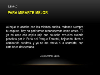 PARA MIRARTE MEJOR
Aunque te aceche con las mismas ansias, rodando siempre
tu esquina, hoy no podríamos reconocernos como antes. Tú
ya no usas esa capita roja que causaba revuelos cuando
pasabas por la Feria del Parque Forestal, hojeando libros o
admirando cuadros, y yo no me atrevo ni a sonreírte, con
esta boca desdentada.
Juan Armando Epple.
EJEMPLO
 