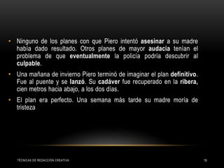TÉCNICAS DE REDACCIÓN CREATIVA 19
• Ninguno de los planes con que Piero intentó asesinar a su madre
había dado resultado. Otros planes de mayor audacia tenían el
problema de que eventualmente la policía podría descubrir al
culpable.
• Una mañana de invierno Piero terminó de imaginar el plan definitivo.
Fue al puente y se lanzó. Su cadáver fue recuperado en la ribera,
cien metros hacia abajo, a los dos días.
• El plan era perfecto. Una semana más tarde su madre moría de
tristeza
 