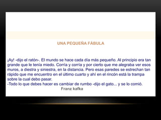 UNA PEQUEÑA FÁBULA
¡Ay! -dijo el ratón-. El mundo se hace cada día más pequeño. Al principio era tan
grande que le tenía miedo. Corría y corría y por cierto que me alegraba ver esos
muros, a diestra y siniestra, en la distancia. Pero esas paredes se estrechan tan
rápido que me encuentro en el último cuarto y ahí en el rincón está la trampa
sobre la cual debo pasar.
-Todo lo que debes hacer es cambiar de rumbo -dijo el gato... y se lo comió.
Franz kafka
 