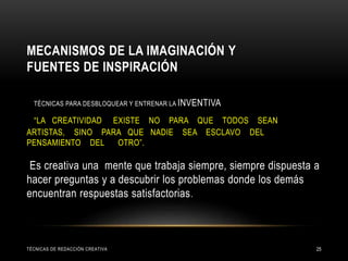 MECANISMOS DE LA IMAGINACIÓN Y
FUENTES DE INSPIRACIÓN
TÉCNICAS PARA DESBLOQUEAR Y ENTRENAR LA INVENTIVA
“LA CREATIVIDAD EXISTE NO PARA QUE TODOS SEAN
ARTISTAS, SINO PARA QUE NADIE SEA ESCLAVO DEL
PENSAMIENTO DEL OTRO”.
Es creativa una mente que trabaja siempre, siempre dispuesta a
hacer preguntas y a descubrir los problemas donde los demás
encuentran respuestas satisfactorias.
TÉCNICAS DE REDACCIÓN CREATIVA 25
 