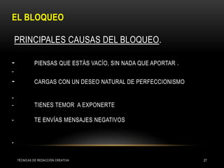 EL BLOQUEO
PRINCIPALES CAUSAS DEL BLOQUEO.
- PIENSAS QUE ESTÁS VACÍO, SIN NADA QUE APORTAR .
-
- CARGAS CON UN DESEO NATURAL DE PERFECCIONISMO
-
- TIENES TEMOR A EXPONERTE
- TE ENVÍAS MENSAJES NEGATIVOS
-
TÉCNICAS DE REDACCIÓN CREATIVA 27
 