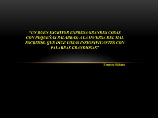 “UN BUEN ESCRITOR EXPRESA GRANDES COSAS
CON PEQUEÑAS PALABRAS; A LA INVERSA DEL MAL
ESCRITOR, QUE DICE COSAS INSIGNIFICANTES CON
PALABRAS GRANDIOSAS”
Ernesto Sábato
 