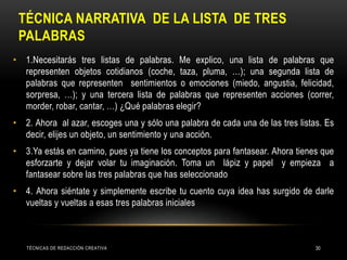 TÉCNICA NARRATIVA DE LA LISTA DE TRES
PALABRAS
• 1.Necesitarás tres listas de palabras. Me explico, una lista de palabras que
representen objetos cotidianos (coche, taza, pluma, …); una segunda lista de
palabras que representen sentimientos o emociones (miedo, angustia, felicidad,
sorpresa, …); y una tercera lista de palabras que representen acciones (correr,
morder, robar, cantar, …) ¿Qué palabras elegir?
• 2. Ahora al azar, escoges una y sólo una palabra de cada una de las tres listas. Es
decir, elijes un objeto, un sentimiento y una acción.
• 3.Ya estás en camino, pues ya tiene los conceptos para fantasear. Ahora tienes que
esforzarte y dejar volar tu imaginación. Toma un lápiz y papel y empieza a
fantasear sobre las tres palabras que has seleccionado
• 4. Ahora siéntate y simplemente escribe tu cuento cuya idea has surgido de darle
vueltas y vueltas a esas tres palabras iniciales
TÉCNICAS DE REDACCIÓN CREATIVA 30
 