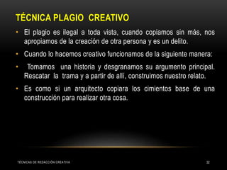 TÉCNICA PLAGIO CREATIVO
• El plagio es ilegal a toda vista, cuando copiamos sin más, nos
apropiamos de la creación de otra persona y es un delito.
• Cuando lo hacemos creativo funcionamos de la siguiente manera:
• Tomamos una historia y desgranamos su argumento principal.
Rescatar la trama y a partir de allí, construimos nuestro relato.
• Es como si un arquitecto copiara los cimientos base de una
construcción para realizar otra cosa.
TÉCNICAS DE REDACCIÓN CREATIVA 32
 