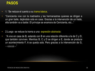 PASOS
• 1. “Se reduce el cuento a su trama básica.
• “Cenicienta vive con la madrastra y las hermanastras quienes se dirigen a
un gran baile, dejándola sola en casa. Gracias a la intervención de un hada,
ella también va a bailar. El príncipe se enamora de Cenicienta, etc...”
• 2.Luego se reduce la trama a una expresión abstracta:
• “A vive en casa de B, estando con B en una relación diferente a la de C y D,
que también conviven. Mientras B, C y D se dirigen a E, donde se produce
un acontecimiento F, A se queda sola. Pero gracias a la intervención de G,
…¿¿¿¿¿...”
TÉCNICAS DE REDACCIÓN CREATIVA 33
 