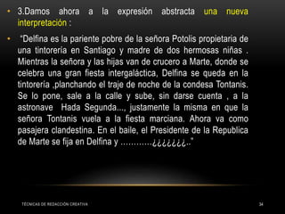 • 3.Damos ahora a la expresión abstracta una nueva
interpretación :
• “Delfina es la pariente pobre de la señora Potolis propietaria de
una tintorería en Santiago y madre de dos hermosas niñas .
Mientras la señora y las hijas van de crucero a Marte, donde se
celebra una gran fiesta intergaláctica, Delfina se queda en la
tintorería ,planchando el traje de noche de la condesa Tontanis.
Se lo pone, sale a la calle y sube, sin darse cuenta , a la
astronave Hada Segunda..., justamente la misma en que la
señora Tontanis vuela a la fiesta marciana. Ahora va como
pasajera clandestina. En el baile, el Presidente de la Republica
de Marte se fija en Delfina y …………¿¿¿¿¿¿¿..”
TÉCNICAS DE REDACCIÓN CREATIVA 34
 