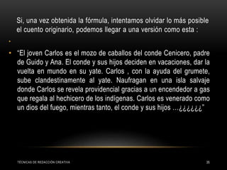 Si, una vez obtenida la fórmula, intentamos olvidar lo más posible
el cuento originario, podemos llegar a una versión como esta :
•
• “El joven Carlos es el mozo de caballos del conde Cenicero, padre
de Guido y Ana. El conde y sus hijos deciden en vacaciones, dar la
vuelta en mundo en su yate. Carlos , con la ayuda del grumete,
sube clandestinamente al yate. Naufragan en una isla salvaje
donde Carlos se revela providencial gracias a un encendedor a gas
que regala al hechicero de los indígenas. Carlos es venerado como
un dios del fuego, mientras tanto, el conde y sus hijos …¿¿¿¿¿¿”
TÉCNICAS DE REDACCIÓN CREATIVA 35
 