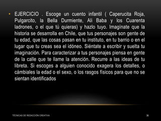 TÉCNICAS DE REDACCIÓN CREATIVA 36
• EJERCICIO . Escoge un cuento infantil ( Caperucita Roja,
Pulgarcito, la Bella Durmiente, Ali Baba y los Cuarenta
ladrones, o el que tú quieras) y hazlo tuyo. Imagínate que la
historia se desarrolla en Chile, que tus personajes son gente de
tu edad, que las cosas pasan en tu instituto, en tu barrio o en el
lugar que tu creas sea el idóneo. Siéntate a escribir y suelta tu
imaginación. Para caracterizar a tus personajes piensa en gente
de la calle que te llame la atención. Recurre a las ideas de tu
libreta. Si escoges a alguien conocido exagera los detalles, o
cámbiales la edad o el sexo, o los rasgos físicos para que no se
sientan identificados
 