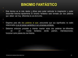BINOMIO FANTÁSTICO
•
• Esta técnica es la más rápida y eficaz para poder estimular la imaginación y poder
desarrollar historias rápidamente. El binomio fantástico está formado por dos palabras
que deben ser muy diferentes la una de la otra.
•
• Elegimos para ello dos palabras al azar, procurando que sus significados no estén
relacionados ni en el campo semántico ni en universos similares.
• Debemos entonces proceder a intentar insertar estas dos palabras tan diferentes
en un mundo fantástico donde podrían, interrelacionarse,
funcionar como pilares de una historia.
TÉCNICAS DE REDACCIÓN CREATIVA 37
 