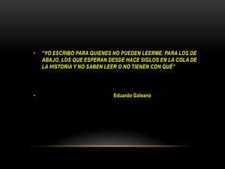 • “YO ESCRIBO PARA QUIENES NO PUEDEN LEERME. PARA LOS DE
ABAJO, LOS QUE ESPERAN DESDE HACE SIGLOS EN LA COLA DE
LA HISTORIA Y NO SABEN LEER O NO TIENEN CON QUÉ”
• Eduardo Galeano
 