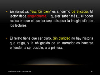• En narrativa, “escribir bien” es sinónimo de eficacia. El
lector debe engancharse, querer saber más... el poder
radica en que el escritor sepa disparar la imaginación de
los lectores.
• El relato tiene que ser claro. Sin claridad no hay historia
que valga, y la obligación de un narrador es hacerse
entender, a ser posible, a la primera.
TÉCNICAS DE REDACCIÓN CREATIVA 40
 