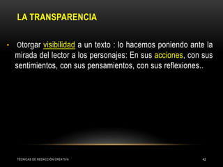 LA TRANSPARENCIA
• Otorgar visibilidad a un texto : lo hacemos poniendo ante la
mirada del lector a los personajes: En sus acciones, con sus
sentimientos, con sus pensamientos, con sus reflexiones..
TÉCNICAS DE REDACCIÓN CREATIVA 42
 