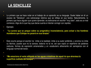 LA SENCILLEZ
TÉCNICAS DE REDACCIÓN CREATIVA 43
•
• Lo primero que se hace notar en el trabajo de un aprendiz es su lenguaje. Suele haber en él un
exceso de “literatura”, una sobrecarga retórica que se refleja en sus textos. Naturalmente, lo
primero que hace alguien que quiere aprender, es esforzarse en escribir “muy bien”, esto es un mal
comienzo. Algo de lo que hay que darse cuenta e intentar corregir con rapidez.
• Ejemplo:
• “La aurora que se yergue sobre su pragmática inconsistencia, para avisar a los hombres
mundanos que Calíope no yacerá en sus brazos”
• Esto ocurre porque el escritor no imita a la realidad, imita a su autor preferido, y encima no imita
su técnica, puesto que no la conoce, todavía no la ve, así que copia un repertorio de palabras
caducas, formas de expresión amaneradas y un vocabulario altisonante sin semejanza con el
lenguaje normal del lector.
•
• “Me emociono al verte reflejada en las aguas cristalinas de aquel río que atraviesa la
superficie nublada del bosque”.
 