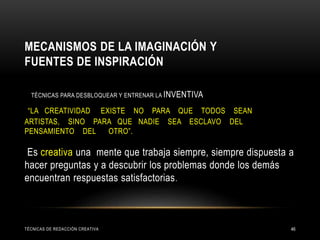 MECANISMOS DE LA IMAGINACIÓN Y
FUENTES DE INSPIRACIÓN
TÉCNICAS PARA DESBLOQUEAR Y ENTRENAR LA INVENTIVA
“LA CREATIVIDAD EXISTE NO PARA QUE TODOS SEAN
ARTISTAS, SINO PARA QUE NADIE SEA ESCLAVO DEL
PENSAMIENTO DEL OTRO”.
Es creativa una mente que trabaja siempre, siempre dispuesta a
hacer preguntas y a descubrir los problemas donde los demás
encuentran respuestas satisfactorias.
TÉCNICAS DE REDACCIÓN CREATIVA 46
 