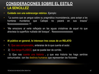 CONSIDERACIONES SOBRE EL ESTILO
• LA SENCILLEZ
• Cuidado con una sobrecarga retórica .Ejemplo:
• “La aurora que se yergue sobre su pragmática inconsistencia, para avisar a los
hombres mundanos que Caliope no yacerá en sus brazos”
Noooooooooooooooo !!!
• “Me emociono al verte reflejada en las aguas cristalinas de aquel río que
atraviesa la superficie nublada del bosque”. Noooooooooooooooo
• Al público en general, le interesan tres cosas de un RELATO:
• 1) Que sea comprensible, enterarse de lo que cuenta el autor.
• 2) Que tenga FLUIDEZ, que se pueda leer de corrido.
• 3) Que nos cuente una historia , y que esa historia les haga sentirse
comunicados con los destinos humanos que representan las ficciones
TÉCNICAS DE REDACCIÓN CREATIVA 47
 