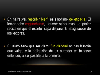 • En narrativa, “escribir bien” es sinónimo de eficacia. El
lector debe engancharse, querer saber más... el poder
radica en que el escritor sepa disparar la imaginación de
los lectores.
• El relato tiene que ser claro. Sin claridad no hay historia
que valga, y la obligación de un narrador es hacerse
entender, a ser posible, a la primera.
TÉCNICAS DE REDACCIÓN CREATIVA 48
 